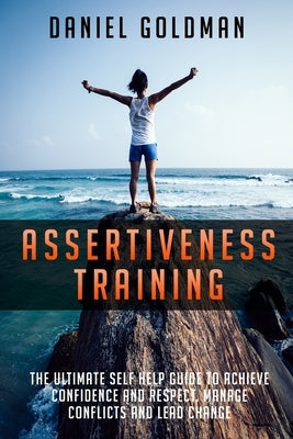 Assertiveness Training: The ultimate Self Help Guide to Achieve Confidence and Respect, Manage Conflicts and Lead Change by Goldman, Daniel