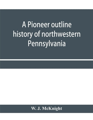 A pioneer outline history of northwestern Pennsylvania; Embracing the counties of Tioga, Potter, McKean, Warren, Crawford, Venango, Forest, Clarion, E by J. McKnight, W.