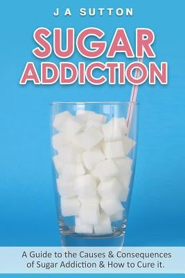 Sugar Addiction: Guide to the Causes & Consequences of Sugar Addiction & How to Cure It by Sutton, J. a.