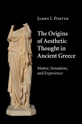 The Origins of Aesthetic Thought in Ancient Greece: Matter, Sensation, and Experience by Porter, James I.