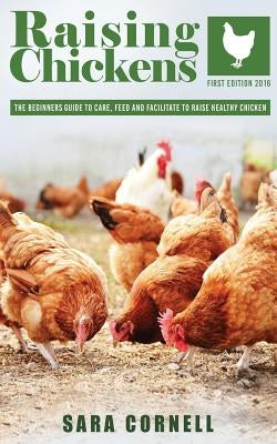 Raising Chickens: The beginners guide to care, feed and facilitate to raise healthy chickens by Cornell, Sara