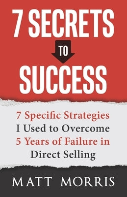 7 Secrets to Success: 7 Specific Strategies I Used to Overcome 5 Years of Failure in Direct Selling by Morris, Matt