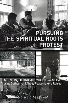 Pursuing the Spiritual Roots of Protest: Merton, Berrigan, Yoder, and Muste at the Gethsemani Abbey Peacemakers Retreat by Oyer, Gordon