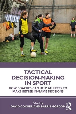 Tactical Decision-Making in Sport: How Coaches Can Help Athletes to Make Better In-Game Decisions by Cooper, David