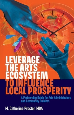 Leverage the Arts Ecosystem to Influence Local Prosperity: A partnership guide for arts administrators and community builders by Proctor, M. Catherine