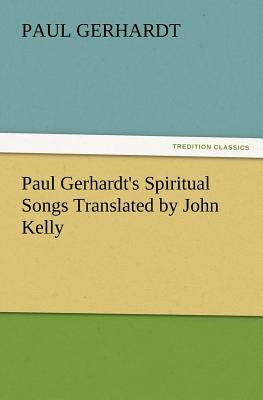 Paul Gerhardt's Spiritual Songs Translated by John Kelly by Gerhardt, Paul