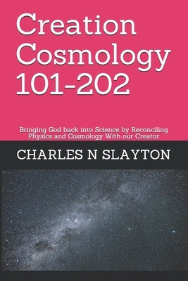 Creation Cosmology 101-202: Bringing God back into Science by Reconciling Physics and Cosmology With our Creator by Slayton, Charles N.