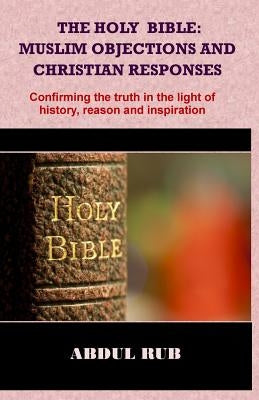 The Holy Bible: Muslim Objections and Christian Responses!: Confirming the truth in the light of history, reason and inspiration by Rub, Abdul