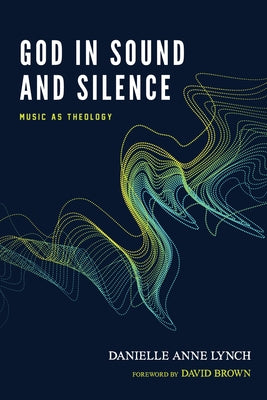 God in Sound and Silence: Music as Theology by Lynch, Danielle Anne