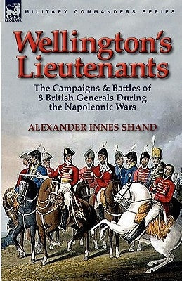 Wellington's Lieutenants: the Campaigns & Battles of 8 British Generals During the Napoleonic Wars by Shand, Alexander Innes