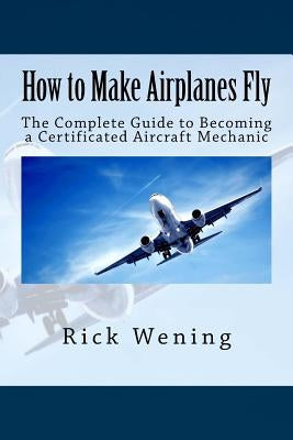 How to Make Airplanes Fly: The Guide to Becoming a Certificated Jet Mechanic by Wening, Rick John