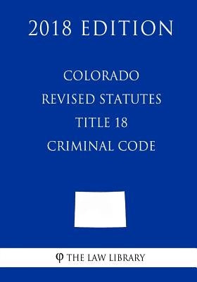 Colorado Revised Statutes - Title 18 - Criminal Code (2018 Edition) by The Law Library