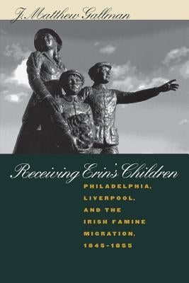 Receiving Erin's Children: Philadelphia, Liverpool, and the Irish Famine Migration, 1845-1855 by Gallman, J. Matthew