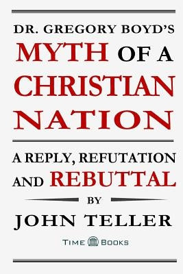 Dr. Gregory Boyd's Myth of a Christian Nation: A Reply, Refutation and Rebuttal by Teller, John