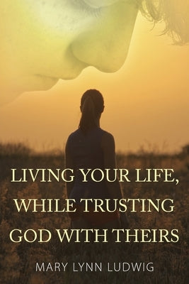Living Your Life, While Trusting God with Theirs by Ludwig, Mary Lynn