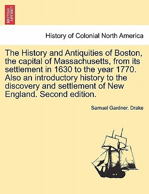 The History and Antiquities of Boston, the capital of Massachusetts, from its settlement in 1630 to the year 1770. Also an introductory history to the by Drake, Samuel Gardner