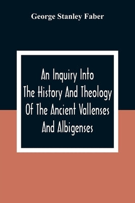 An Inquiry Into The History And Theology Of The Ancient Vallenses And Albigenses: As Exhibiting, Agreeably To The Promises, The Perpetuity Of The Sinc by Stanley Faber, George