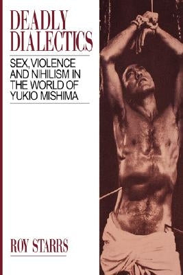 Deadly Dialectics: Sex, Violence, and Nihilism in the World of Yukio Mishima by Starrs, Roy