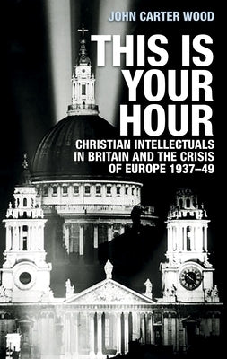 This Is Your Hour: Christian Intellectuals in Britain and the Crisis of Europe, 1937-49 by Carter Wood, John