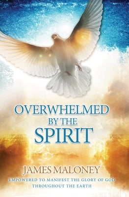Overwhelmed by the Spirit: Empowered to Manifest the Glory of God Throughout the Earth by Maloney, James