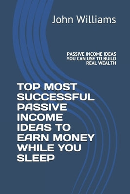 Top Most Successful Passive Income Ideas to Earn Money While You Sleep: Passive Income Ideas You Can Use to Build Real Wealth by Williams, John