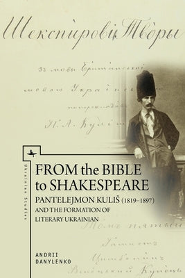 From the Bible to Shakespeare: Pantelejmon Kulis (1819-1897) and the Formation of Literary Ukrainian by Danylenko, Andrii