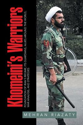 Khomeini's Warriors: Foundation of Iran's Regime, Its Guardians, Allies around the World, War Analysis, and Strategies by Riazaty, Mehran