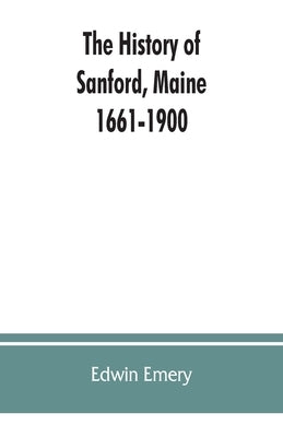 The history of Sanford, Maine. 1661-1900 by Emery, Edwin