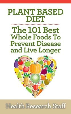 Plant Based Diet: The 101 Best Whole Foods To Prevent Disease And Live Longer by Staff, Health Research