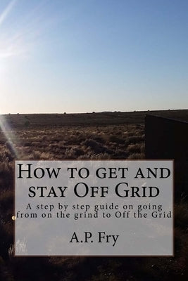 How to get and stay Off Grid: A step by step guide on going from on the grind to Off the Grid by Fry, A. P.