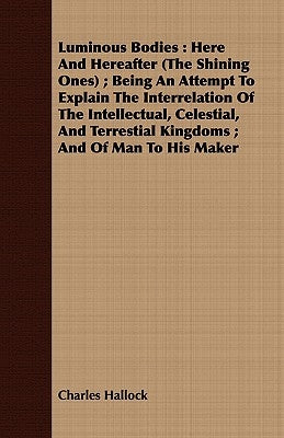 A Luminous Bodies: Here and Hereafter (the Shining Ones); Being an Attempt to Explain the Interrelation of the Intellectual, Celestial by Hallock, Charles