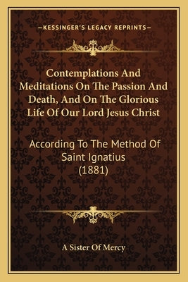 Contemplations And Meditations On The Passion And Death, And On The Glorious Life Of Our Lord Jesus Christ: According To The Method Of Saint Ignatius by A. Sister of Mercy