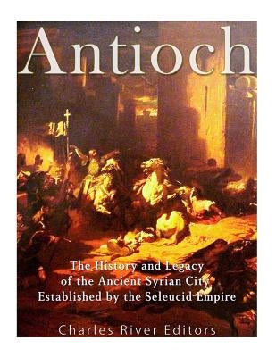 Antioch: The History and Legacy of the Ancient Syrian City Established by the Seleucid Empire by Charles River Editors