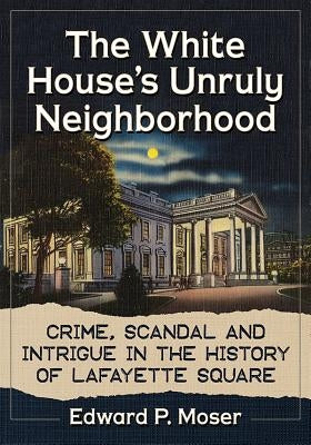 The White House's Unruly Neighborhood: Crime, Scandal and Intrigue in the History of Lafayette Square by Moser, Edward P.