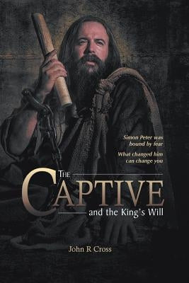 The Captive and the King's Will: Simon Peter Was Bound by Fear. What Changed Him Can Change You. by Cross, John R.