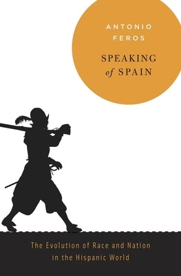 Speaking of Spain: The Evolution of Race and Nation in the Hispanic World by Feros, Antonio