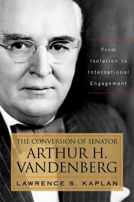 The Conversion of Senator Arthur H. Vandenberg: From Isolation to International Engagement by Kaplan, Lawrence S.