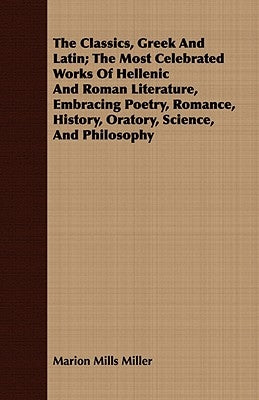 The Classics, Greek and Latin; The Most Celebrated Works of Hellenic and Roman Literature, Embracing Poetry, Romance, History, Oratory, Science, and P by Miller, Marion Mills