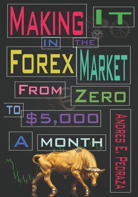 Making It in the Forex Market: From Zero to $5,000 Per Month by Pedraza, Andres E.