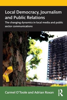 Local Democracy, Journalism and Public Relations: The Changing Dynamics in Local Media and Public Sector Communications by O'Toole, Carmel