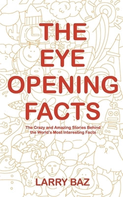 The Eye-Opening Facts: The Crazy and Amazing Stories Behind the World's Most Interesting Facts by Baz, Larry