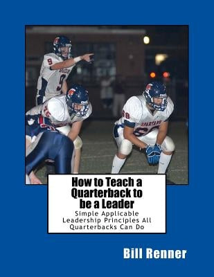 How to Teach a Quarterback to be a Leader: An Easy to Understand and Implement System to Insure Your Quarterback Can Lead His Teammates by Renner, Bill