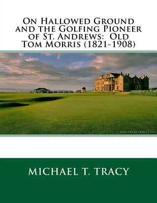 On Hallowed Ground and the Golfing Pioneer of St. Andrews: Old Tom Morris (1821-1908) by Tracy, Michael T.