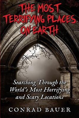 The Most Terrifying Places on Earth: Searching Through the World's Most Horrifying and Scary Locations by Bauer, Conrad