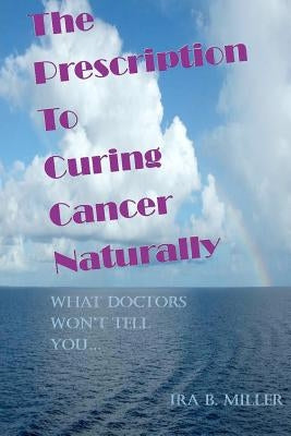 The Prescription to Curing Cancer Naturally: What Doctors Won't Tell You.... by Miller, Ira B.