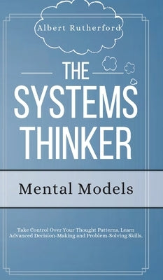 The Systems Thinker - Mental Models: Take Control Over Your Thought Patterns. Learn Advanced Decision-Making and Problem-Solving Skills. by Rutherford, Albert