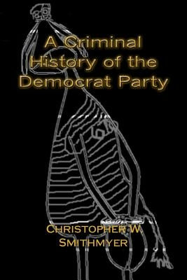 A Criminal History of the Democrat Party: How the Party of the KKK, Socialism and #Resist have become the Party of the Media/ Industrial Complex by Smithmyer, Christopher W.
