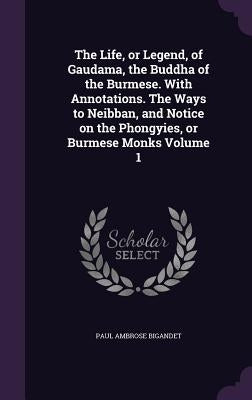 The Life, or Legend, of Gaudama, the Buddha of the Burmese. With Annotations. The Ways to Neibban, and Notice on the Phongyies, or Burmese Monks Volum by Bigandet, Paul Ambrose