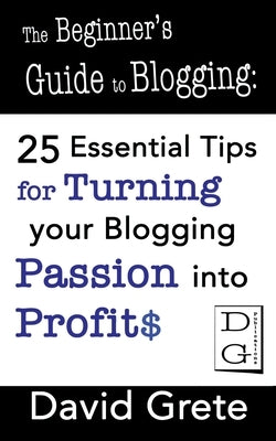 The Beginner's Guide to Blogging: 25 Essential Tips For Turning Your Blogging Passion Into Profits by Grete, David