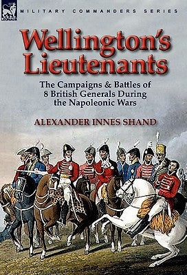 Wellington's Lieutenants: the Campaigns & Battles of 8 British Generals During the Napoleonic Wars by Shand, Alexander Innes